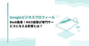 Googleビジネスプロフィール×BtoB集客！MEO施策が専門サービスに与える影響とは？